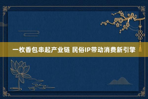 一枚香包串起产业链 民俗IP带动消费新引擎