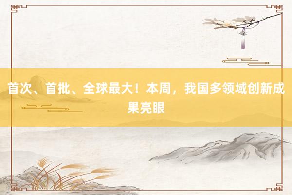 首次、首批、全球最大！本周，我国多领域创新成果亮眼