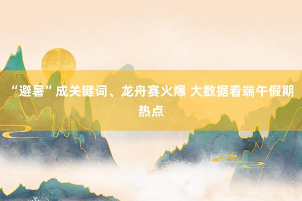 “避暑”成关键词、龙舟赛火爆 大数据看端午假期热点