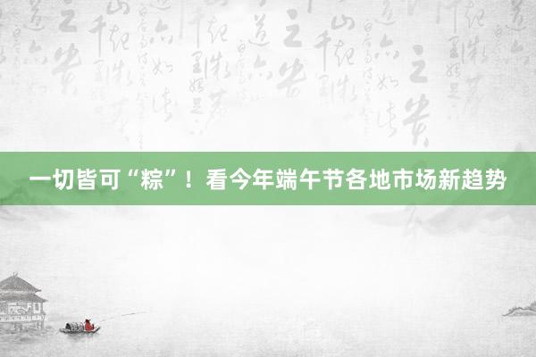 一切皆可“粽”！看今年端午节各地市场新趋势