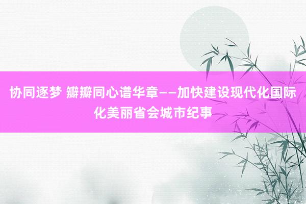 协同逐梦 瓣瓣同心谱华章——加快建设现代化国际化美丽省会城市纪事