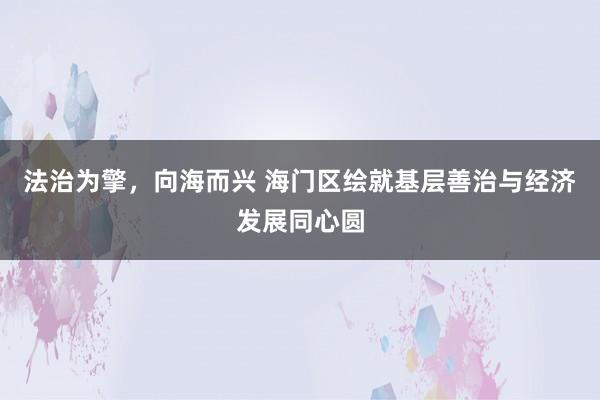 法治为擎，向海而兴 海门区绘就基层善治与经济发展同心圆