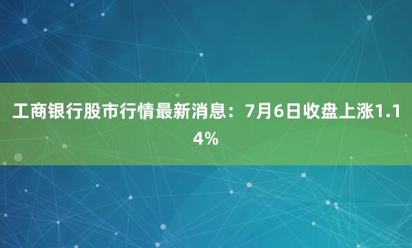 工商银行股市行情最新消息：7月6日收盘上涨1.14%