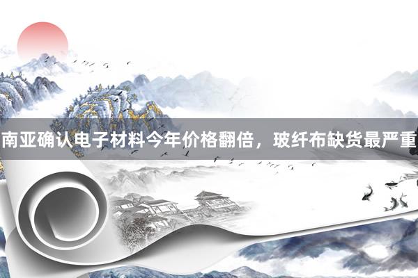 南亚确认电子材料今年价格翻倍，玻纤布缺货最严重