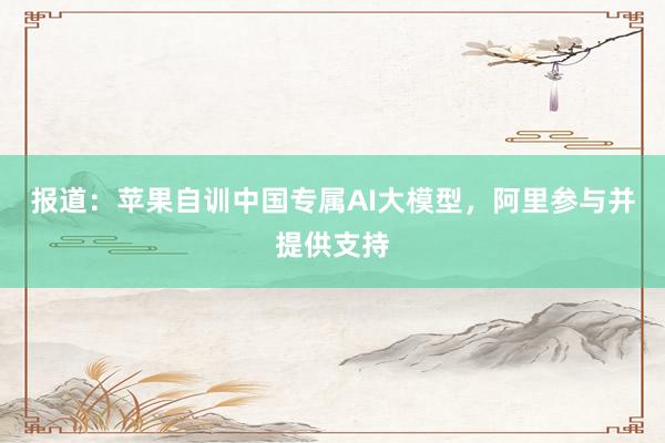 报道：苹果自训中国专属AI大模型，阿里参与并提供支持