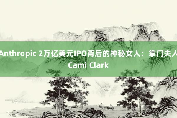 Anthropic 2万亿美元IPO背后的神秘女人：掌门夫人Cami Clark