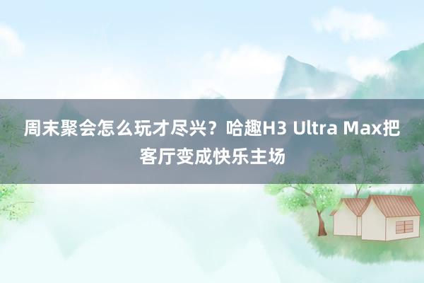 周末聚会怎么玩才尽兴？哈趣H3 Ultra Max把客厅变成快乐主场