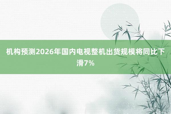 机构预测2026年国内电视整机出货规模将同比下滑7%