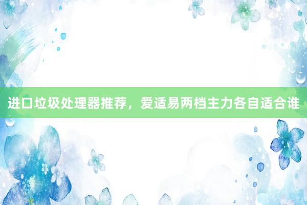进口垃圾处理器推荐，爱适易两档主力各自适合谁