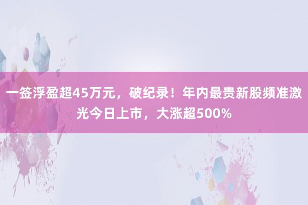 一签浮盈超45万元，破纪录！年内最贵新股频准激光今日上市，大涨超500%