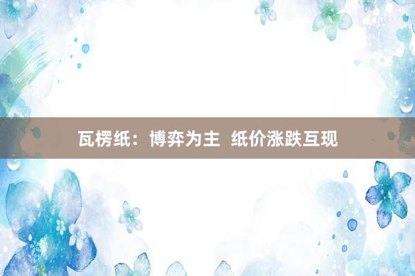 瓦楞纸：博弈为主  纸价涨跌互现