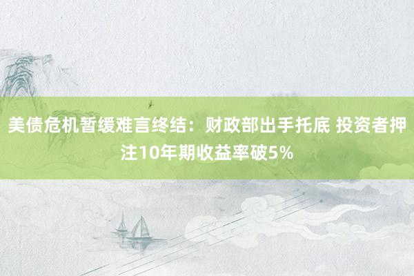 美债危机暂缓难言终结：财政部出手托底 投资者押注10年期收益率破5%