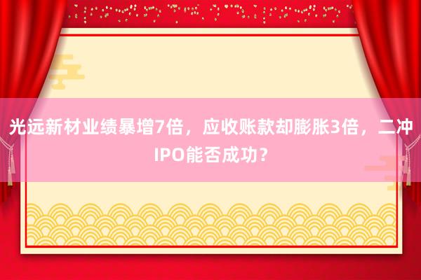 光远新材业绩暴增7倍，应收账款却膨胀3倍，二冲IPO能否成功？