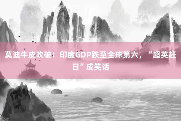 莫迪牛皮吹破！印度GDP跌至全球第六，“超英赶日”成笑话