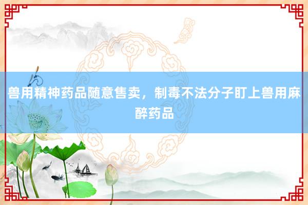 兽用精神药品随意售卖，制毒不法分子盯上兽用麻醉药品