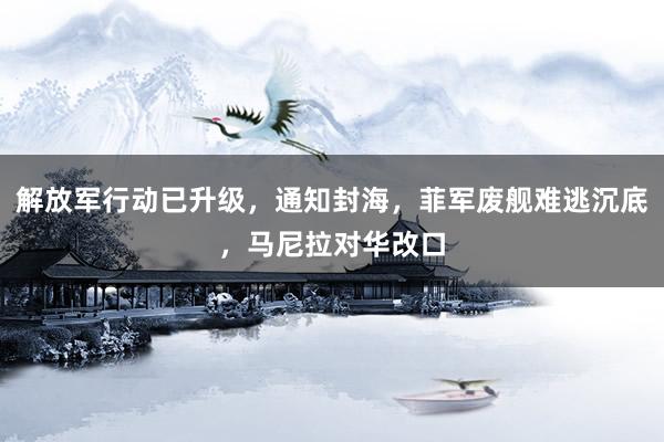 解放军行动已升级，通知封海，菲军废舰难逃沉底，马尼拉对华改口