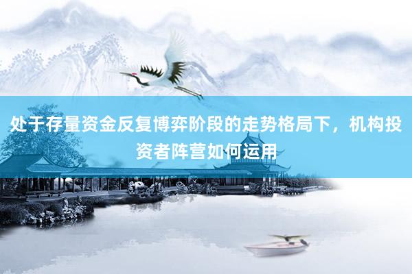 处于存量资金反复博弈阶段的走势格局下，机构投资者阵营如何运用