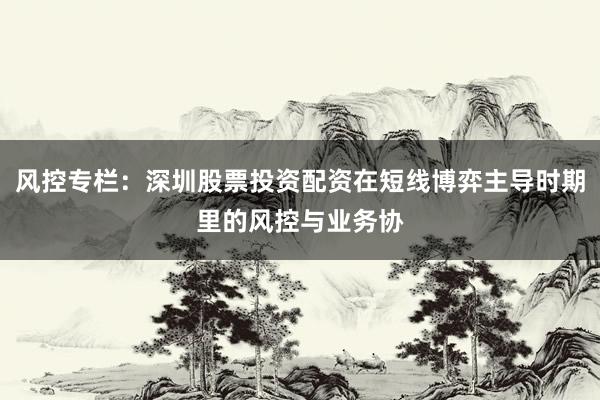 风控专栏：深圳股票投资配资在短线博弈主导时期里的风控与业务协