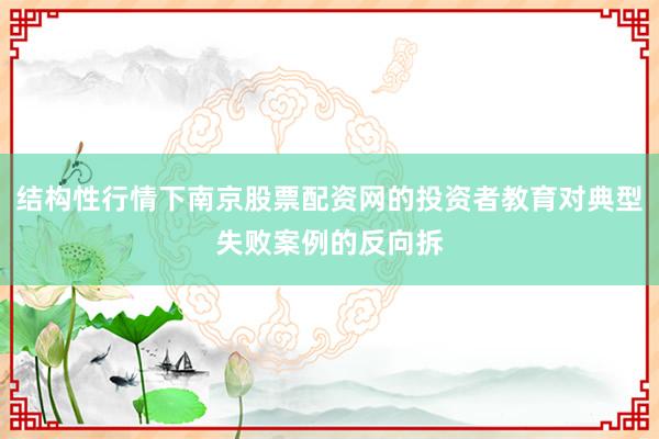 结构性行情下南京股票配资网的投资者教育对典型失败案例的反向拆