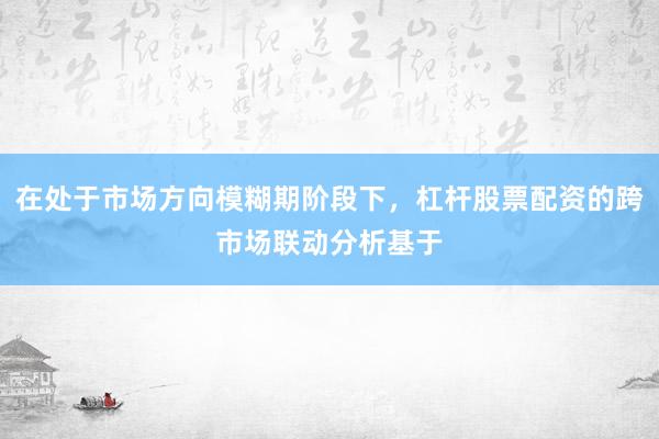 在处于市场方向模糊期阶段下，杠杆股票配资的跨市场联动分析基于