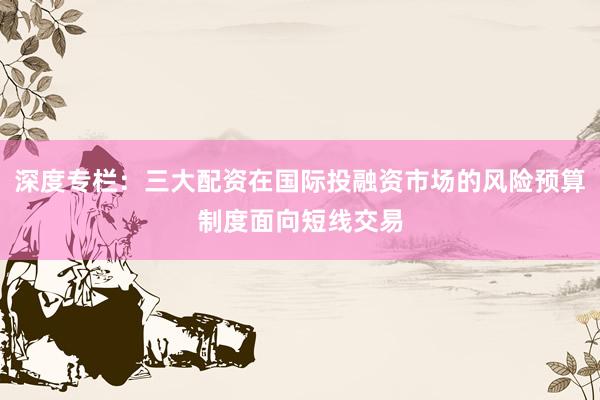 深度专栏：三大配资在国际投融资市场的风险预算制度面向短线交易