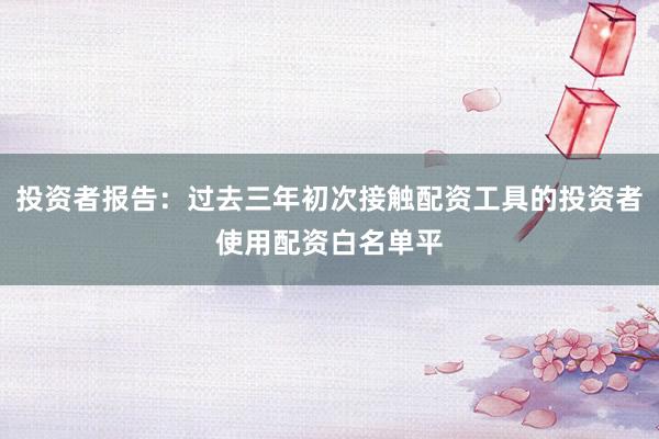 投资者报告：过去三年初次接触配资工具的投资者使用配资白名单平