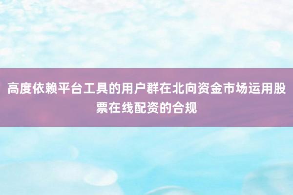 高度依赖平台工具的用户群在北向资金市场运用股票在线配资的合规