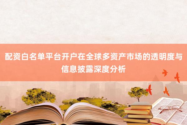 配资白名单平台开户在全球多资产市场的透明度与信息披露深度分析