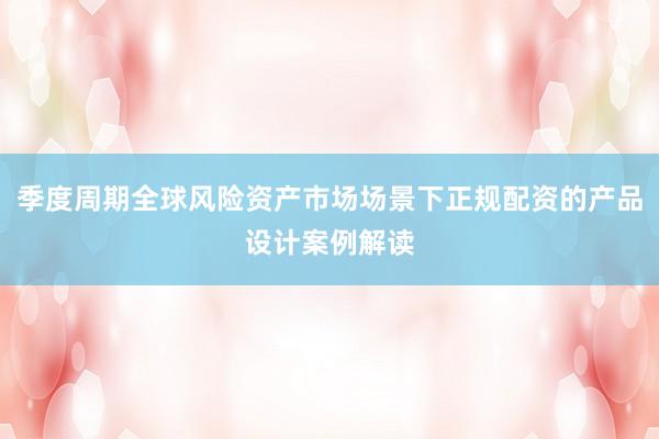 季度周期全球风险资产市场场景下正规配资的产品设计案例解读