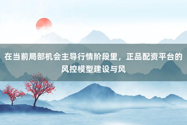 在当前局部机会主导行情阶段里，正品配资平台的风控模型建设与风