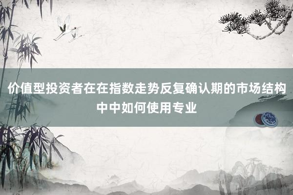 价值型投资者在在指数走势反复确认期的市场结构中中如何使用专业