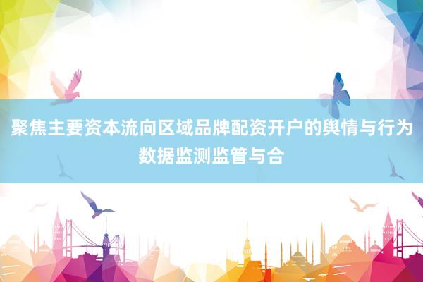 聚焦主要资本流向区域品牌配资开户的舆情与行为数据监测监管与合