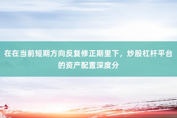 在在当前短期方向反复修正期里下，炒股杠杆平台的资产配置深度分