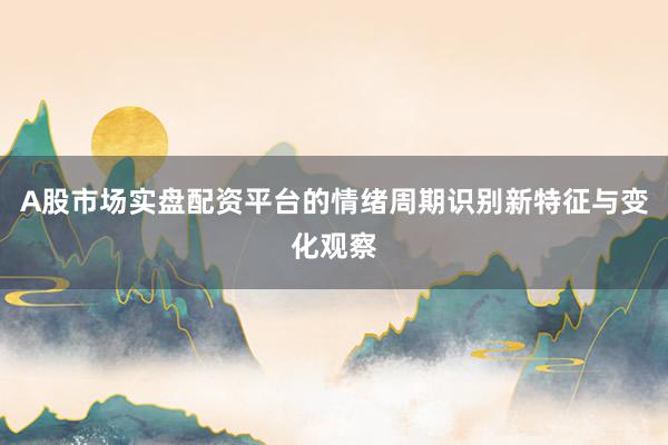 A股市场实盘配资平台的情绪周期识别新特征与变化观察