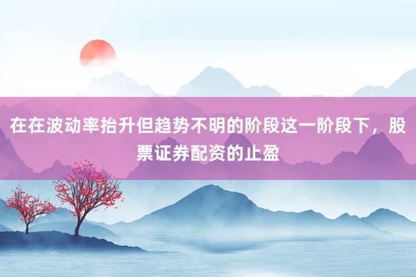在在波动率抬升但趋势不明的阶段这一阶段下，股票证券配资的止盈