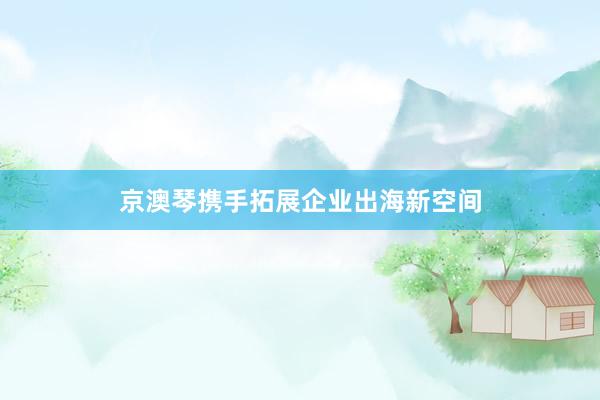 京澳琴携手拓展企业出海新空间