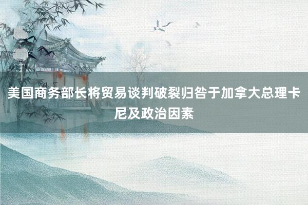 美国商务部长将贸易谈判破裂归咎于加拿大总理卡尼及政治因素