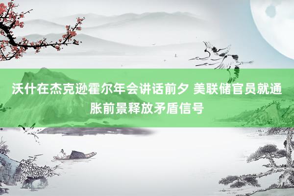 沃什在杰克逊霍尔年会讲话前夕 美联储官员就通胀前景释放矛盾信号