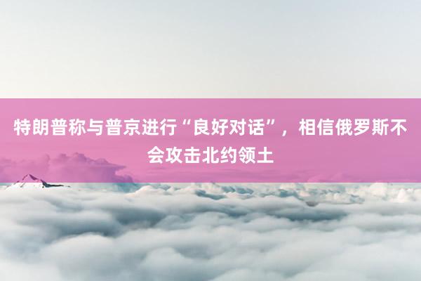 特朗普称与普京进行“良好对话”，相信俄罗斯不会攻击北约领土