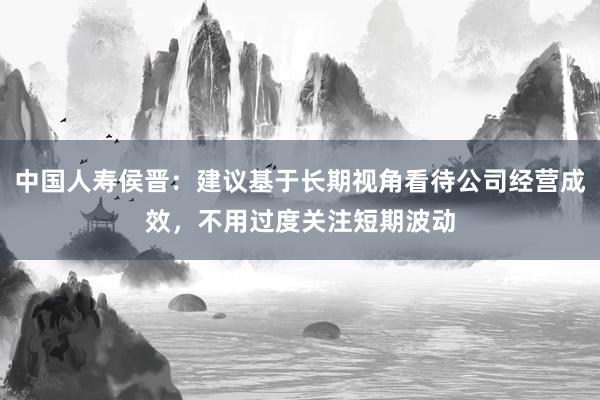 中国人寿侯晋：建议基于长期视角看待公司经营成效，不用过度关注短期波动