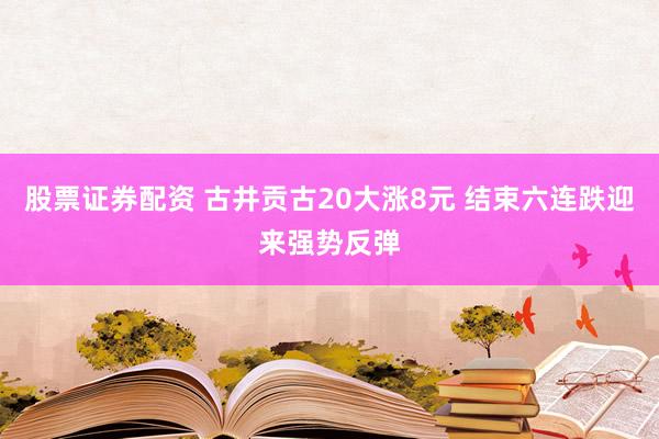 股票证券配资 古井贡古20大涨8元 结束六连跌迎来强势反弹