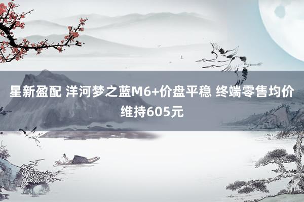 星新盈配 洋河梦之蓝M6+价盘平稳 终端零售均价维持605元