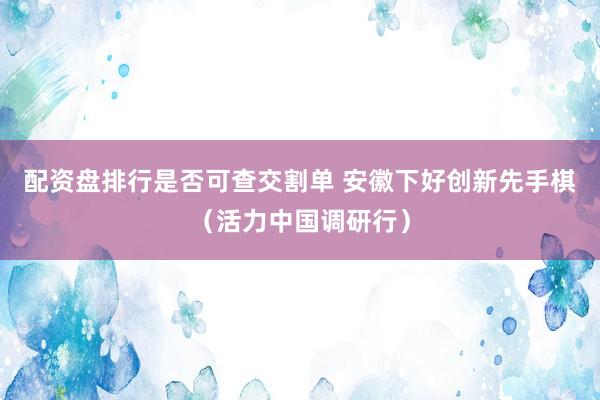 配资盘排行是否可查交割单 安徽下好创新先手棋（活力中国调研行）