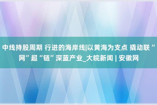 中线持股周期 行进的海岸线|以黄海为支点 撬动联“网”超“链”深蓝产业_大皖新闻 | 安徽网