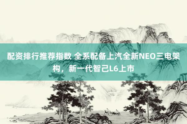 配资排行推荐指数 全系配备上汽全新NEO三电架构，新一代智己L6上市