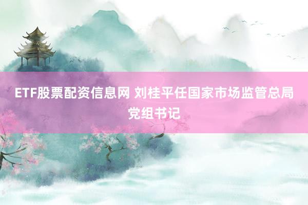 ETF股票配资信息网 刘桂平任国家市场监管总局党组书记