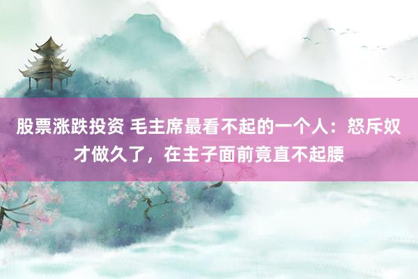 股票涨跌投资 毛主席最看不起的一个人：怒斥奴才做久了，在主子面前竟直不起腰