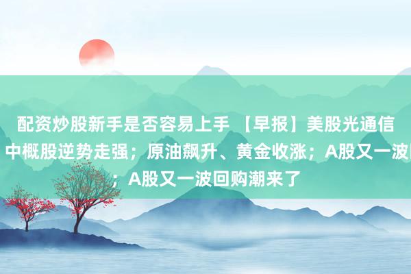 配资炒股新手是否容易上手 【早报】美股光通信大幅回落，中概股逆势走强；原油飙升、黄金收涨；A股又一波回购潮来了