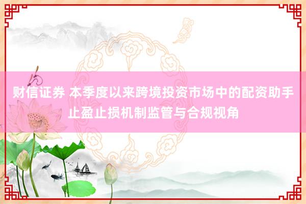 财信证券 本季度以来跨境投资市场中的配资助手止盈止损机制监管与合规视角