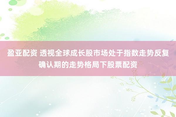 盈亚配资 透视全球成长股市场处于指数走势反复确认期的走势格局下股票配资